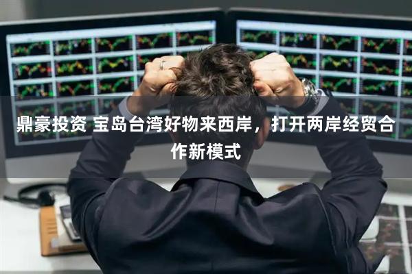 鼎豪投资 宝岛台湾好物来西岸，打开两岸经贸合作新模式