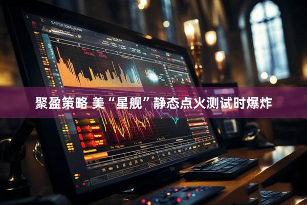 聚盈策略 美“星舰”静态点火测试时爆炸