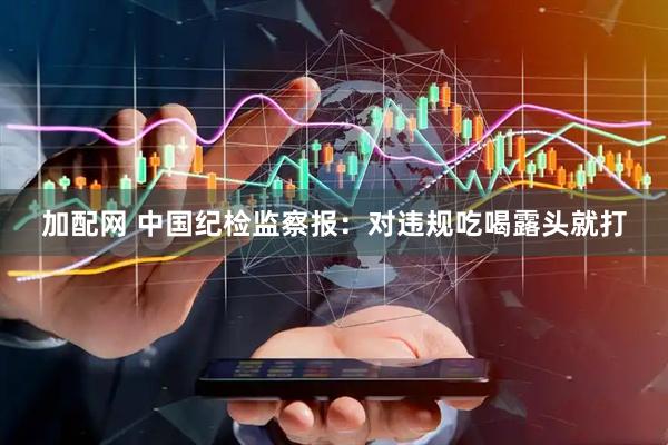 加配网 中国纪检监察报：对违规吃喝露头就打