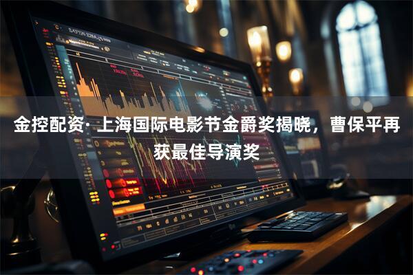 金控配资· 上海国际电影节金爵奖揭晓，曹保平再获最佳导演奖