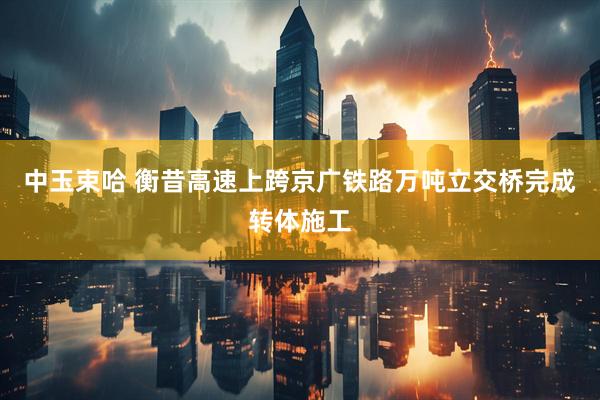 中玉束哈 衡昔高速上跨京广铁路万吨立交桥完成转体施工