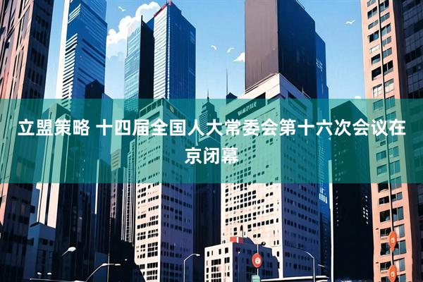 立盟策略 十四届全国人大常委会第十六次会议在京闭幕