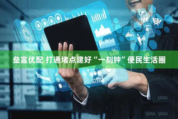 垒富优配 打通堵点建好“一刻钟”便民生活圈