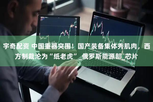 宇奇配资 中国重器突围！国产装备集体秀肌肉，西方制裁沦为“纸老虎”_俄罗斯能源部_芯片