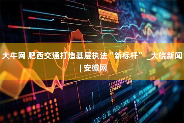 大牛网 肥西交通打造基层执法“新标杆” _大皖新闻 | 安徽网