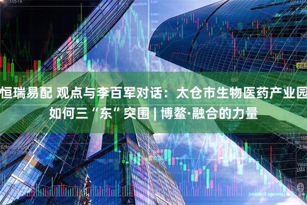 恒瑞易配 观点与李百军对话：太仓市生物医药产业园如何三“东”突围 | 博鳌·融合的力量