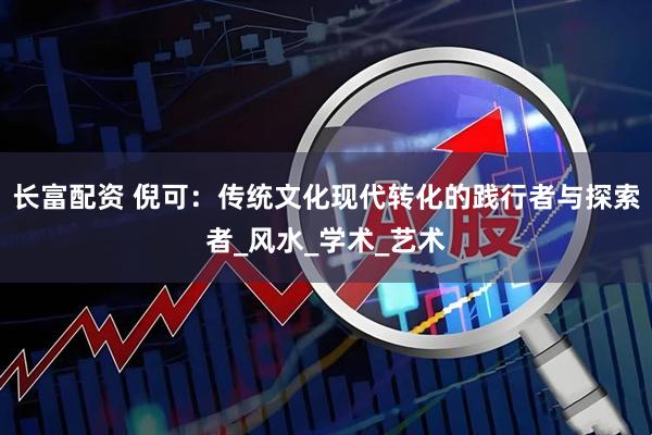 长富配资 倪可：传统文化现代转化的践行者与探索者_风水_学术_艺术