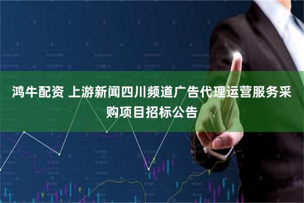 鸿牛配资 上游新闻四川频道广告代理运营服务采购项目招标公告