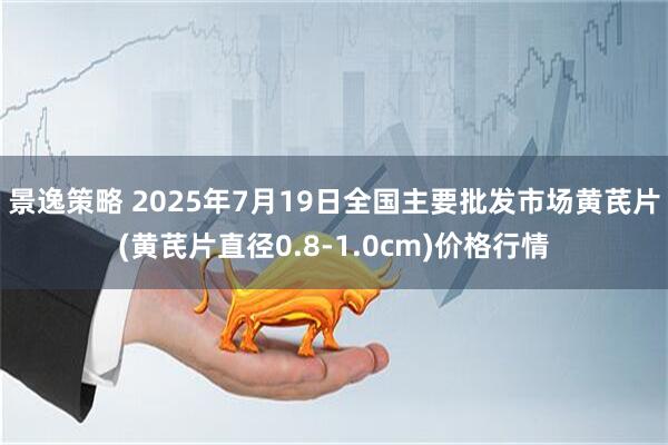 景逸策略 2025年7月19日全国主要批发市场黄芪片(黄芪片直径0.8-1.0cm)价格行情