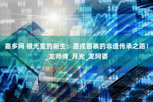 嘉多网 银光里的新生：墨戎苗寨的非遗传承之路！_龙师傅_月光_龙阿婆