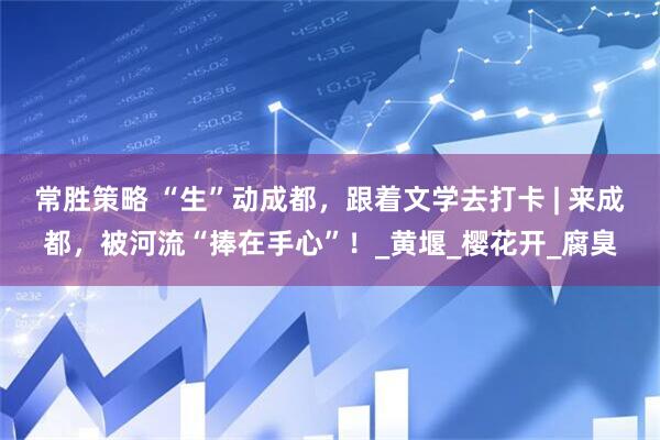 常胜策略 “生”动成都，跟着文学去打卡 | 来成都，被河流“捧在手心”！_黄堰_樱花开_腐臭