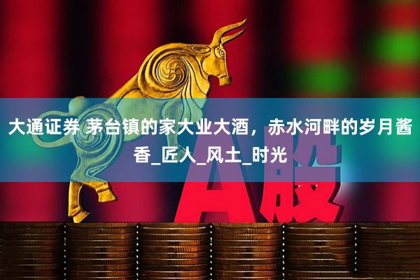 大通证券 茅台镇的家大业大酒，赤水河畔的岁月酱香_匠人_风土_时光