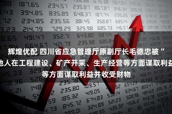 辉煌优配 四川省应急管理厅原副厅长毛德忠被“双开”：为他人在工程建设、矿产开采、生产经营等方面谋取利益并收受财物