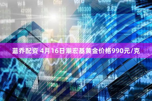蓝乔配资 4月16日潮宏基黄金价格990元/克