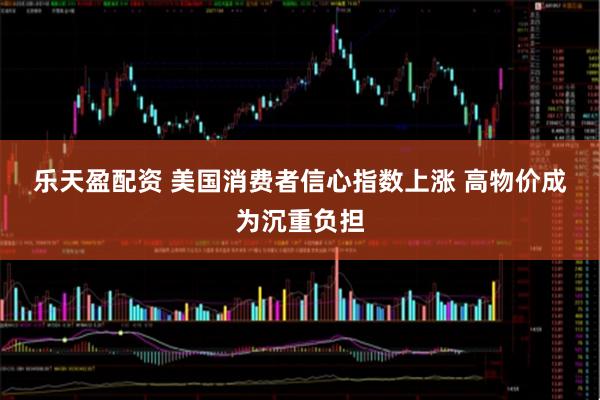 乐天盈配资 美国消费者信心指数上涨 高物价成为沉重负担