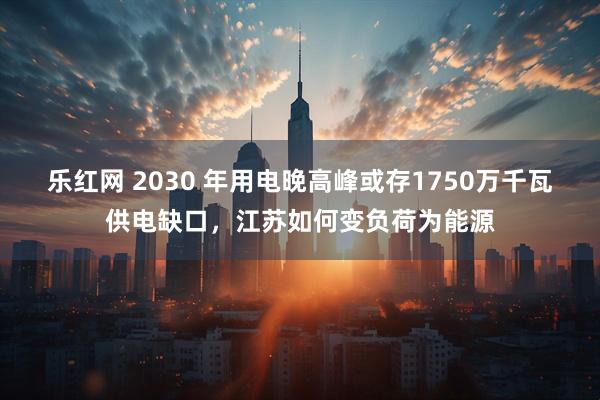 乐红网 2030 年用电晚高峰或存1750万千瓦供电缺口,江苏如何变负荷为能源