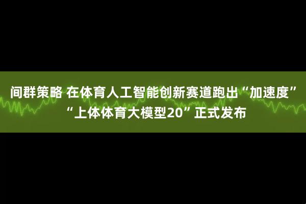 间群策略 在体育人工智能创新赛道跑出“加速度” “上体体育大模型20”正式发布
