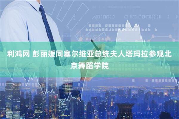 利鸿网 彭丽媛同塞尔维亚总统夫人塔玛拉参观北京舞蹈学院