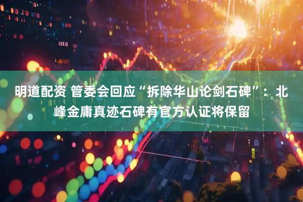 明道配资 管委会回应“拆除华山论剑石碑”：北峰金庸真迹石碑有官方认证将保留
